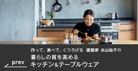 prev 作って、食べて、くつろげる　建築家 永山祐子の暮らしの質を高めるキッチン&テーブルウェア