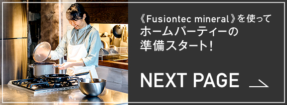 NEXT PAGE 《Fusiontec mineral》を使ってホームパーティーの準備スタート！